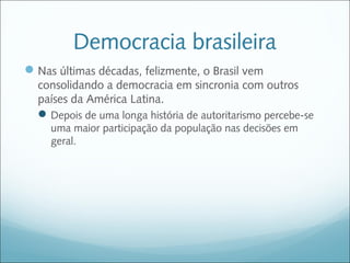 Democracia brasileira
 Nas últimas décadas, felizmente, o Brasil vem
  consolidando a democracia em sincronia com outros
  países da América Latina.
   Depois de uma longa história de autoritarismo percebe-se
     uma maior participação da população nas decisões em
     geral.
 