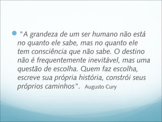 "A grandeza de um ser humano não está
 no quanto ele sabe, mas no quanto ele
 tem consciência que não sabe. O destino
 não é frequentemente inevitável, mas uma
 questão de escolha. Quem faz escolha,
 escreve sua própria história, constrói seus
 próprios caminhos". Augusto Cury
 