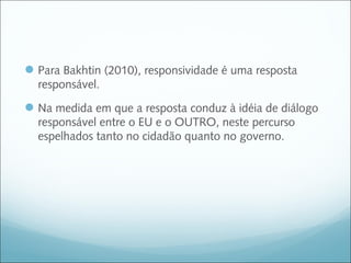  Para Bakhtin (2010), responsividade é uma resposta
  responsável.

 Na medida em que a resposta conduz à idéia de diálogo
  responsável entre o EU e o OUTRO, neste percurso
  espelhados tanto no cidadão quanto no governo.
 
