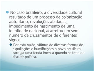 No caso brasileiro, a diversidade cultural
  resultado de um processo de colonização
  autoritário, revoluções abafadas,
  impedimento de nascimento de uma
  identidade nacional, acarretou um sem-
  número de cruzamentos de diferentes
  signos.
  Por esta razão, vítimas de diversas formas de
    espoliações e humilhações o povo brasileiro
    carrega uma fenda imensa quando se trata de
    discutir política.
 