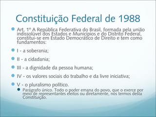 Constituição Federal de 1988
 Art. 1º A República Federativa do Brasil, formada pela união
   indissolúvel dos Estados e Municípios e do Distrito Federal,
   constitui-se em Estado Democrático de Direito e tem como
   fundamentos:
 I - a soberania;
 II - a cidadania;
 III - a dignidade da pessoa humana;
 IV - os valores sociais do trabalho e da livre iniciativa;
 V - o pluralismo político.
    Parágrafo único. Todo o poder emana do povo, que o exerce por
     meio de representantes eleitos ou diretamente, nos termos desta
     Constituição.
 