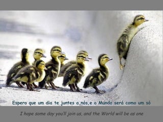 Espero que um dia te juntes a nós,e o Mundo será como um só

   I hope some day you’ll join us, and the World will be as one
 