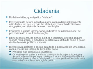 Cidadania
 Do latim civitas, que significa "cidade".
 Pertencimento de um indivíduo a uma comunidade politicamente
   articulada – um país – e que lhe atribui um conjunto de direitos e
   obrigações, sob vigência de uma constituição.
 Conforme o direito internacional, indicativo de nacionalidade, de
   pertencimento a um Estado-Nação
 Em segundo lugar, na ciência política e sociologia o termo adquire
   sentido mais amplo, a cidadania substantiva é definida como a posse
   de direitos civis, políticos e sociais
 Direitos civis, políticos e sociais para toda a população de uma nação.
   com a criação do Estado de Bem-Estar Social
    Princípios mais coletivistas e igualitários.
    Os movimentos sociais e a efetiva participação da população em geral
      foram fundamentais para que houvesse uma ampliação significativa dos
      direitos políticos, sociais e civis alçando um nível geral suficiente de bem-
      estar econômico, lazer, educação e político.
 