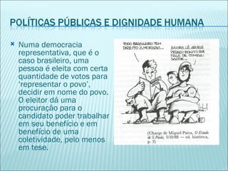    Numa democracia
    representativa, que é o
    caso brasileiro, uma
    pessoa é eleita com certa
    quantidade de votos para
    ‘representar o povo’,
    decidir em nome do povo.
    O eleitor dá uma
    procuração para o
    candidato poder trabalhar
    em seu benefício e em
    benefício de uma
    coletividade, pelo menos
    em tese.
 