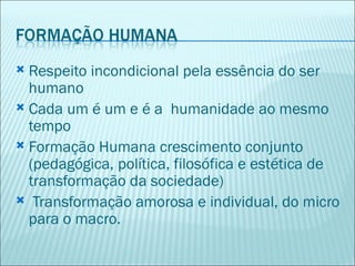  Respeito incondicional pela essência do ser
  humano
 Cada um é um e é a humanidade ao mesmo
  tempo
 Formação Humana crescimento conjunto
  (pedagógica, política, filosófica e estética de
  transformação da sociedade)
 Transformação amorosa e individual, do micro
  para o macro.
 