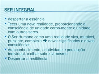  despertar a essência
 Tecer uma nova realidade, proporcionando a
  consciência de unidade corpo-mente e unidade
  com outros seres.
 O Ser Humano como uma realidade viva, mutável,
  pulsante, complexa  novos significados e novas
  consciências
 Autoconhecimento, criatividade e percepção
  individual, o olhar sobre si mesmo
 Despertar a resiliência
 