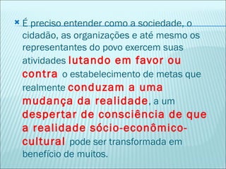    É preciso entender como a sociedade, o
    cidadão, as organizações e até mesmo os
    representantes do povo exercem suas
    atividades lutando em favor ou
    contra o estabelecimento de metas que
    realmente conduzam a uma
    mudança da realidade , a um
    desper tar de consciência de que
    a realidade sócio-econômico-
    cultural pode ser transformada em
    benefício de muitos.
 