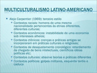    Alejo Carpentier (1969): terceiro estilo
      Contextos raciais: homens de uma mesma
       nacionalidade pertencentes às etnias diferentes,
       diferentes culturas;
      Contextos econômicos: instabilidade de uma economia
       sob interesses alheios;
      Contextos ctônicos: crenças e práticas antigas se
       incorporaram em práticas culturais e religiosas;
      Contextos de desajustamento cronológico: retardamento
       da chegada de bens intelectuais, científicos idéias
       políticas etc;
      Contextos culturais: absorve teorias e práticas diferentes
      Contextos políticos: golpes militares, esquerda tardia e
       caduca
 