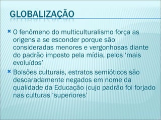  O fenômeno do multiculturalismo força as
  origens a se esconder porque são
  consideradas menores e vergonhosas diante
  do padrão imposto pela mídia, pelos ‘mais
  evoluídos’
 Bolsões culturais, estratos semióticos são
  descaradamente negados em nome da
  qualidade da Educação (cujo padrão foi forjado
  nas culturas ‘superiores’
 