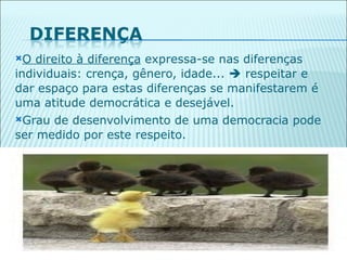 O  direito à diferença expressa-se nas diferenças
individuais: crença, gênero, idade...  respeitar e
dar espaço para estas diferenças se manifestarem é
uma atitude democrática e desejável.
Grau de desenvolvimento de uma democracia pode
ser medido por este respeito.




                                                      37
 