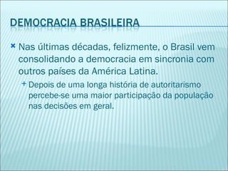    Nas últimas décadas, felizmente, o Brasil vem
    consolidando a democracia em sincronia com
    outros países da América Latina.
     Depois de uma longa história de autoritarismo
      percebe-se uma maior participação da população
      nas decisões em geral.
 