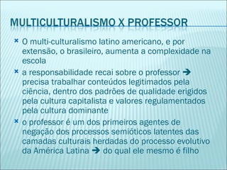    O multi-culturalismo latino americano, e por
    extensão, o brasileiro, aumenta a complexidade na
    escola
   a responsabilidade recai sobre o professor 
    precisa trabalhar conteúdos legitimados pela
    ciência, dentro dos padrões de qualidade erigidos
    pela cultura capitalista e valores regulamentados
    pela cultura dominante
   o professor é um dos primeiros agentes de
    negação dos processos semióticos latentes das
    camadas culturais herdadas do processo evolutivo
    da América Latina  do qual ele mesmo é filho
 