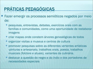    Fazer emergir os processos semióticos negados por meio
    de:
       pesquisas, entrevistas, debates, exercícios orais com as
        famílias e comunidades, como uma oportunidade de reelaborar
        imagens
       criar mapas onde constem árvores genealógicas de todos
       organizar visitas a museus e centros de cultura
       promover pesquisas sobre as diferentes vertentes artísticas
        -pinturas e artesanato, trabalhos orais, poesia, trabalhos
        musicais (folclore e atuais), variantes da culinária.
       destacar a questão do negro e do índio e dos portadores de
        necessidades especiais
 