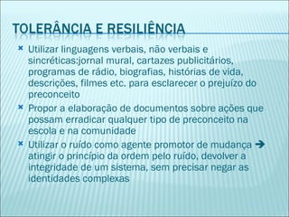    Utilizar linguagens verbais, não verbais e
    sincréticas:jornal mural, cartazes publicitários,
    programas de rádio, biografias, histórias de vida,
    descrições, filmes etc. para esclarecer o prejuízo do
    preconceito
   Propor a elaboração de documentos sobre ações que
    possam erradicar qualquer tipo de preconceito na
    escola e na comunidade
   Utilizar o ruído como agente promotor de mudança 
    atingir o princípio da ordem pelo ruído, devolver a
    integridade de um sistema, sem precisar negar as
    identidades complexas
 