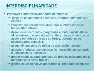    Promover a interdisciplinaridade de modo a:
      resgatar as memórias históricas, reafirmar identidades
       étnicas
      valorizar conhecimentos, discursos e informações de
       fontes alternativas
      desenvolver currículos, programas e materiais didáticos
        valorizando nossa riqueza cultural, os movimentos de
       apoio a minorias étnicas e culturais, portadores de
       necessidades especiais
      as multilinguagens da mídia de expressão nacional
      adaptar produtos tecnológicos às necessidades culturais
       e educacionais nacionais
      propor modelos arquitetônicos de prédios escolares mais
       adaptados ao clima tropical
      gestão educacional vislumbrando a identidade complexa
 