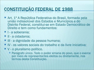    Art. 1º A República Federativa do Brasil, formada pela
    união indissolúvel dos Estados e Municípios e do
    Distrito Federal, constitui-se em Estado Democrático de
    Direito e tem como fundamentos:
   I - a soberania;
   II - a cidadania;
   III - a dignidade da pessoa humana;
   IV - os valores sociais do trabalho e da livre iniciativa;
   V - o pluralismo político.
       Parágrafo único. Todo o poder emana do povo, que o exerce
        por meio de representantes eleitos ou diretamente, nos
        termos desta Constituição.
 