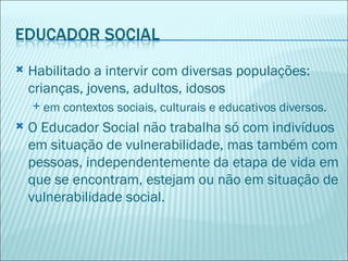    Habilitado a intervir com diversas populações:
    crianças, jovens, adultos, idosos
       em contextos sociais, culturais e educativos diversos.
   O Educador Social não trabalha só com indivíduos
    em situação de vulnerabilidade, mas também com
    pessoas, independentemente da etapa de vida em
    que se encontram, estejam ou não em situação de
    vulnerabilidade social.
 