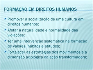  Promover a socialização de uma cultura em
  direitos humanos;
 Afetar a naturalidade e normalidade das
  violações;
 Ter uma intervenção sistemática na formação
  de valores, hábitos e atitudes;
 Fortalecer as estratégias dos movimentos e a
  dimensão axiológica da ação transformadora;
 