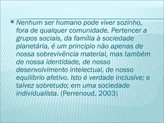    Nenhum ser humano pode viver sozinho,
    fora de qualquer comunidade. Pertencer a
    grupos sociais, da família à sociedade
    planetária, é um princípio não apenas de
    nossa sobrevivência material, mas também
    de nossa identidade, de nosso
    desenvolvimento intelectual, de nosso
    equilíbrio afetivo. Isto é verdade inclusive; e
    talvez sobretudo; em uma sociedade
    individualista. (Perrenoud, 2003)
 