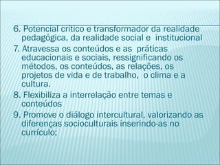 6. Potencial crítico e transformador da realidade
   pedagógica, da realidade social e institucional
7. Atravessa os conteúdos e as práticas
   educacionais e sociais, ressignificando os
   métodos, os conteúdos, as relações, os
   projetos de vida e de trabalho, o clima e a
   cultura.
8. Flexibiliza a interrelação entre temas e
   conteúdos
9. Promove o diálogo intercultural, valorizando as
   diferenças socioculturais inserindo-as no
   currículo;
 