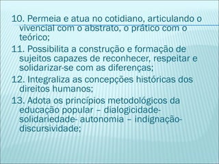 10. Permeia e atua no cotidiano, articulando o
 vivencial com o abstrato, o prático com o
 teórico;
11. Possibilita a construção e formação de
 sujeitos capazes de reconhecer, respeitar e
 solidarizar-se com as diferenças;
12. Integraliza as concepções históricas dos
 direitos humanos;
13. Adota os princípios metodológicos da
 educação popular – dialogicidade-
 solidariedade- autonomia – indignação-
 discursividade;
 