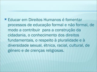    Educar em Direitos Humanos é fomentar
    processos de educação formal e não formal, de
    modo a contribuir para a construção da
    cidadania, o conhecimento dos direitos
    fundamentais, o respeito à pluralidade e à
    diversidade sexual, étnica, racial, cultural, de
    gênero e de crenças religiosas.
 