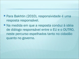  Para Bakhtin (2010), responsividade é uma
  resposta responsável.
 Na medida em que a resposta conduz à idéia
  de diálogo responsável entre o EU e o OUTRO,
  neste percurso espelhados tanto no cidadão
  quanto no governo.
 