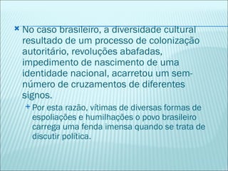    No caso brasileiro, a diversidade cultural
    resultado de um processo de colonização
    autoritário, revoluções abafadas,
    impedimento de nascimento de uma
    identidade nacional, acarretou um sem-
    número de cruzamentos de diferentes
    signos.
     Por esta razão, vítimas de diversas formas de
      espoliações e humilhações o povo brasileiro
      carrega uma fenda imensa quando se trata de
      discutir política.
 