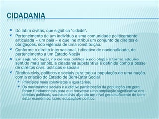    Do latim civitas, que significa "cidade".
   Pertencimento de um indivíduo a uma comunidade politicamente
    articulada – um país – e que lhe atribui um conjunto de direitos e
    obrigações, sob vigência de uma constituição.
   Conforme o direito internacional, indicativo de nacionalidade, de
    pertencimento a um Estado-Nação
   Em segundo lugar, na ciência política e sociologia o termo adquire
    sentido mais amplo, a cidadania substantiva é definida como a posse
    de direitos civis, políticos e sociais
   Direitos civis, políticos e sociais para toda a população de uma nação.
    com a criação do Estado de Bem-Estar Social
        Princípios mais coletivistas e igualitários.
        Os movimentos sociais e a efetiva participação da população em geral
         foram fundamentais para que houvesse uma ampliação significativa dos
         direitos políticos, sociais e civis alçando um nível geral suficiente de bem-
         estar econômico, lazer, educação e político.
 