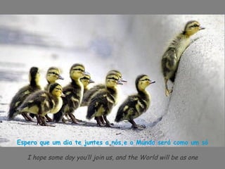 Espero que um dia te juntes a nós,e o Mundo será como um só

   I hope some day you’ll join us, and the World will be as one
 