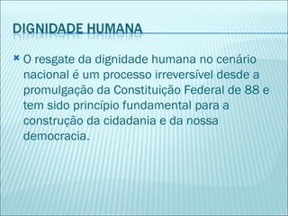    O resgate da dignidade humana no cenário
    nacional é um processo irreversível desde a
    promulgação da Constituição Federal de 88 e
    tem sido princípio fundamental para a
    construção da cidadania e da nossa
    democracia.
 