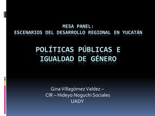 Mesa panel: Escenarios del Desarrollo Regional en Yucatán Políticas Públicas e igualdad de Género Gina Villagómez Valdez –  CIR – HideyoNoguchi Sociales  UADY   