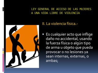 LEY GENERAL DE ACCESO DE LAS MUJERES A UNA VIDA LIBRE DE VIOLENCIAII. La violencia física.-Es cualquier acto que inflige daño no accidental, usando la fuerza física o algún tipo de arma u objeto que pueda provocar o no lesiones ya sean internas, externas, o ambas;