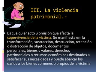 III. La violencia patrimonial.-Es cualquier acto u omisión que afecta la supervivencia de la víctima. Se manifiesta en: la transformación, sustracción, destrucción, retención o distracción de objetos, documentos personales, bienes y valores, derechos patrimoniales o recursos económicos destinados a satisfacer sus necesidades y puede abarcar los daños a los bienes comunes o propios de la víctima