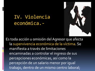 IV. Violencia económica.-Es toda acción u omisión del Agresor que afecta la supervivencia económica de la víctima. Se manifiesta a través de limitaciones encaminadas a controlar el ingreso de sus percepciones económicas, así como la percepción de un salario menor por igual trabajo, dentro de un mismo centro laboral;
