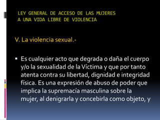 LEY GENERAL DE ACCESO DE LAS MUJERES A UNA VIDA LIBRE DE VIOLENCIAV. La violencia sexual.-Es cualquier acto que degrada o daña el cuerpo y/o la sexualidad de la Víctima y que por tanto atenta contra su libertad, dignidad e integridad física. Es una expresión de abuso de poder que implica la supremacía masculina sobre la mujer, al denigrarla y concebirla como objeto, y