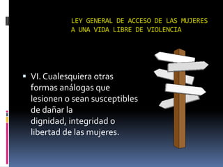 LEY GENERAL DE ACCESO DE LAS MUJERES A UNA VIDA LIBRE DE VIOLENCIAVI. Cualesquiera otras formas análogas que lesionen o sean susceptibles de dañar la dignidad, integridad o libertad de las mujeres.