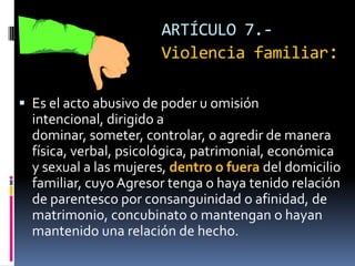 ARTÍCULO 7.-Violencia familiar:Es el acto abusivo de poder u omisión intencional, dirigido a dominar, someter, controlar, o agredir de manera física, verbal, psicológica, patrimonial, económica y sexual a las mujeres, dentro o fuera del domicilio familiar, cuyo Agresor tenga o haya tenido relación de parentesco por consanguinidad o afinidad, de matrimonio, concubinato o mantengan o hayan mantenido una relación de hecho.