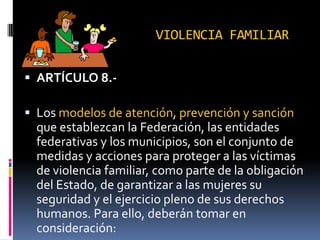VIOLENCIA FAMILIARARTÍCULO 8.-Los modelos de atención, prevención y sanción que establezcan la Federación, las entidades federativas y los municipios, son el conjunto de medidas y acciones para proteger a las víctimas de violencia familiar, como parte de la obligación del Estado, de garantizar a las mujeres su seguridad y el ejercicio pleno de sus derechos humanos. Para ello, deberán tomar en consideración: