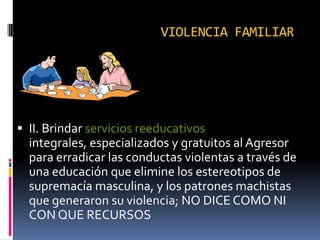 VIOLENCIA FAMILIARII. Brindar servicios reeducativos integrales, especializados y gratuitos al Agresor para erradicar las conductas violentas a través de una educación que elimine los estereotipos de supremacía masculina, y los patrones machistas que generaron su violencia; NO DICE COMO NI CON QUE RECURSOS