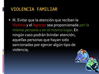 VIOLENCIA FAMILIARIII. Evitar que la atención que reciban la Víctima y el Agresor sea proporcionada por la misma persona y en el mismo lugar. En ningún caso podrán brindar atención, aquellas personas que hayan sido sancionadas por ejercer algún tipo de violencia;