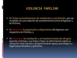 VIOLENCIA FAMILIARIV. Evitar procedimientos de mediación o conciliación, por ser inviables en una relación de sometimiento entre el Agresor y la Víctima;V. Favorecer la separación y alejamiento del Agresor con respecto a la Víctima, yVI. Favorecer la instalación y el mantenimiento de refugios para las víctimas y sus hijas e hijos; la información sobre su ubicación será secreta y proporcionarán apoyo psicológico y legal especializados y gratuitos. 