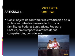 VIOLENCIA FAMILIARARTÍCULO 9.-Con el objeto de contribuir a la erradicación de la violencia contra las mujeres dentro de la familia, los Poderes Legislativos, Federal y Locales, en el respectivo ámbito de sus competencias, considerarán: