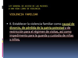 LEY GENERAL DE ACCESO DE LAS MUJERES A UNA VIDA LIBRE DE VIOLENCIAVIOLENCIA FAMILIARII. Establecer la violencia familiar como causal de divorcio, de pérdida de la patria potestad y de restricción para el régimen de visitas, así como impedimento para la guarda y custodia de niñas y niños;
