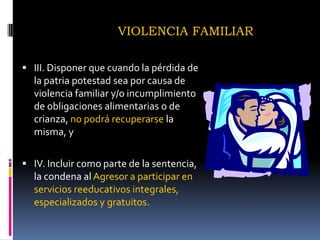 VIOLENCIA FAMILIARIII. Disponer que cuando la pérdida de la patria potestad sea por causa de violencia familiar y/o incumplimiento de obligaciones alimentarias o de crianza, no podrá recuperarse la misma, yIV. Incluir como parte de la sentencia, la condena al Agresor a participar en servicios reeducativos integrales, especializados y gratuitos.