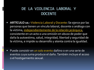 DE LA VIOLENCIA LABORAL Y DOCENTEARTÍCULO 10.-Violencia Laboral y Docente: Se ejerce por las personas que tienen un vínculo laboral, docente o análogo con la víctima, independientemente de la relación jerárquica, consistente en un acto o una omisión en abuso de poder que daña la autoestima, salud, integridad, libertad y seguridad de la víctima, e impide su desarrollo y atenta contra la igualdad.Puede consistir en un solo evento dañino o en una serie de eventos cuya suma produce el daño. También incluye el acoso o el hostigamiento sexual.