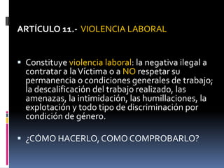 ARTÍCULO 11.-VIOLENCIA LABORALConstituye violencia laboral: la negativa ilegal a contratar a la Víctima o a NO respetar su permanencia o condiciones generales de trabajo; la descalificación del trabajo realizado, las amenazas, la intimidación, las humillaciones, la explotación y todo tipo de discriminación por condición de género.¿CÓMO HACERLO, COMO COMPROBARLO?