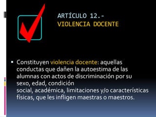 ARTÍCULO 12.-  VIOLENCIA DOCENTEConstituyen violencia docente: aquellas conductas que dañen la autoestima de las alumnas con actos de discriminación por su sexo, edad, condición social, académica, limitaciones y/o características físicas, que les infligen maestras o maestros.