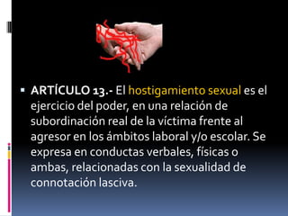 ARTÍCULO 13.- El hostigamiento sexual es el ejercicio del poder, en una relación de subordinación real de la víctima frente al agresor en los ámbitos laboral y/o escolar. Se expresa en conductas verbales, físicas o ambas, relacionadas con la sexualidad de connotación lasciva.