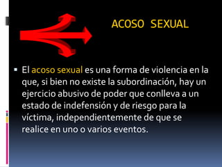 ACOSO SEXUALEl acoso sexual es una forma de violencia en la que, si bien no existe la subordinación, hay un ejercicio abusivo de poder que conlleva a un estado de indefensión y de riesgo para la víctima, independientemente de que se realice en uno o varios eventos.